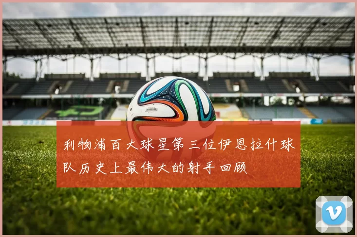利物浦百大球星第三位伊恩拉什球队历史上最伟大的射手回顾