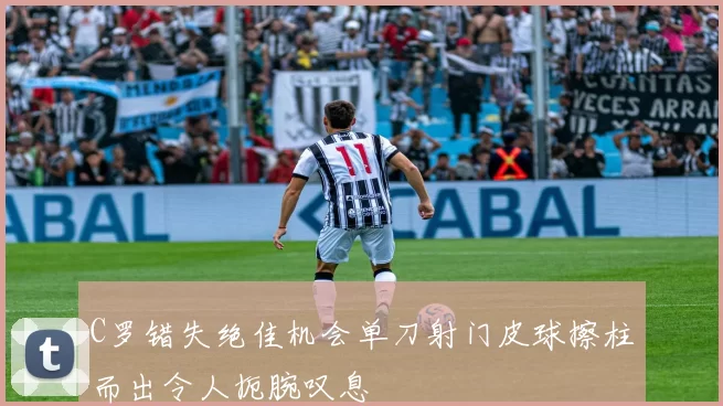C罗错失绝佳机会单刀射门皮球擦柱而出令人扼腕叹息
