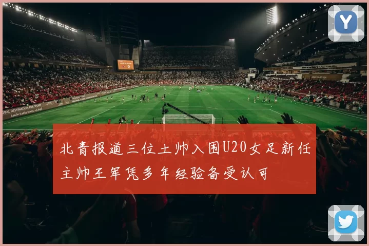 北青报道三位土帅入围U20女足新任主帅王军凭多年经验备受认可